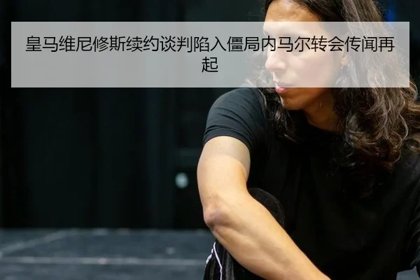 皇马维尼修斯续约谈判陷入僵局内马尔转会传闻再起